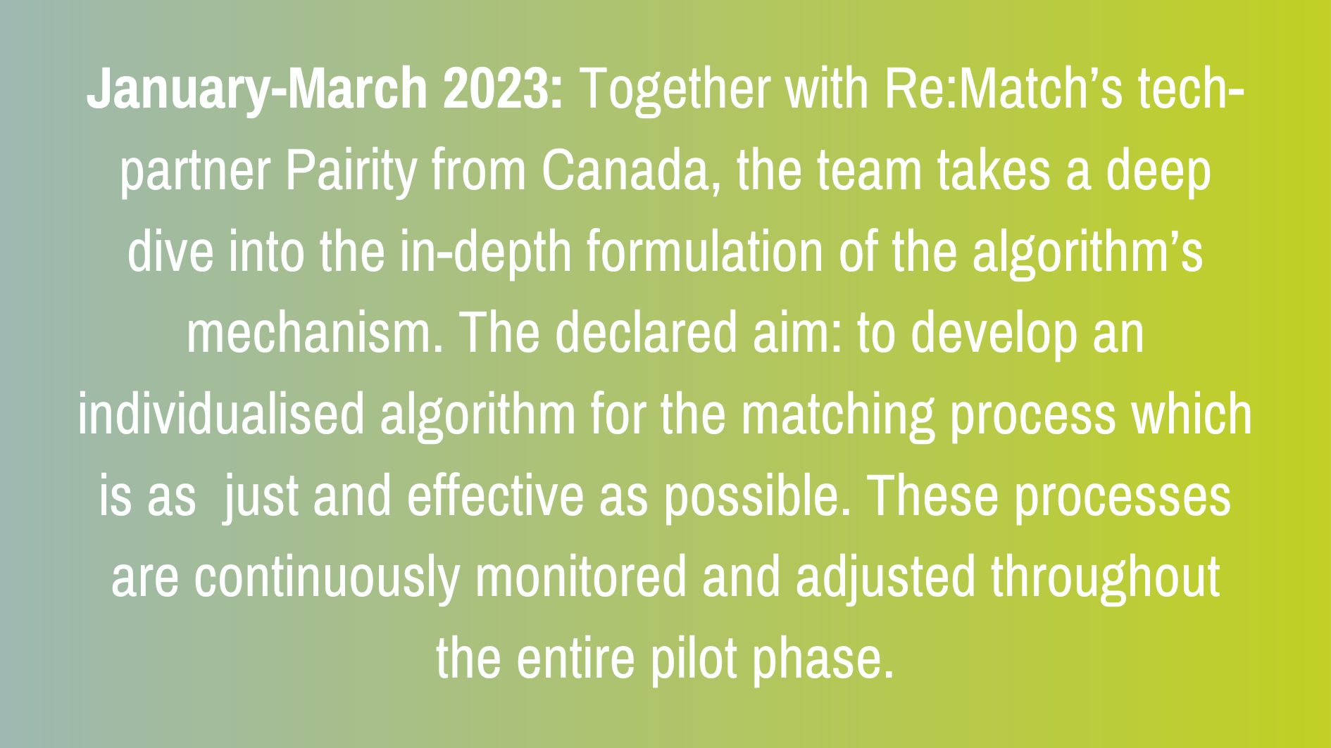 January-March 2023: Together with Re:Match’s tech-partner Pairity from Canada, the team takes a deep dive into the in-depth formulation of the algorithm’s mechanism. The declared aim: to develop an individualised algorithm for the matching process which is as just and effective as possible. These processes are continuously monitored and adjusted throughout the entire pilot phase.