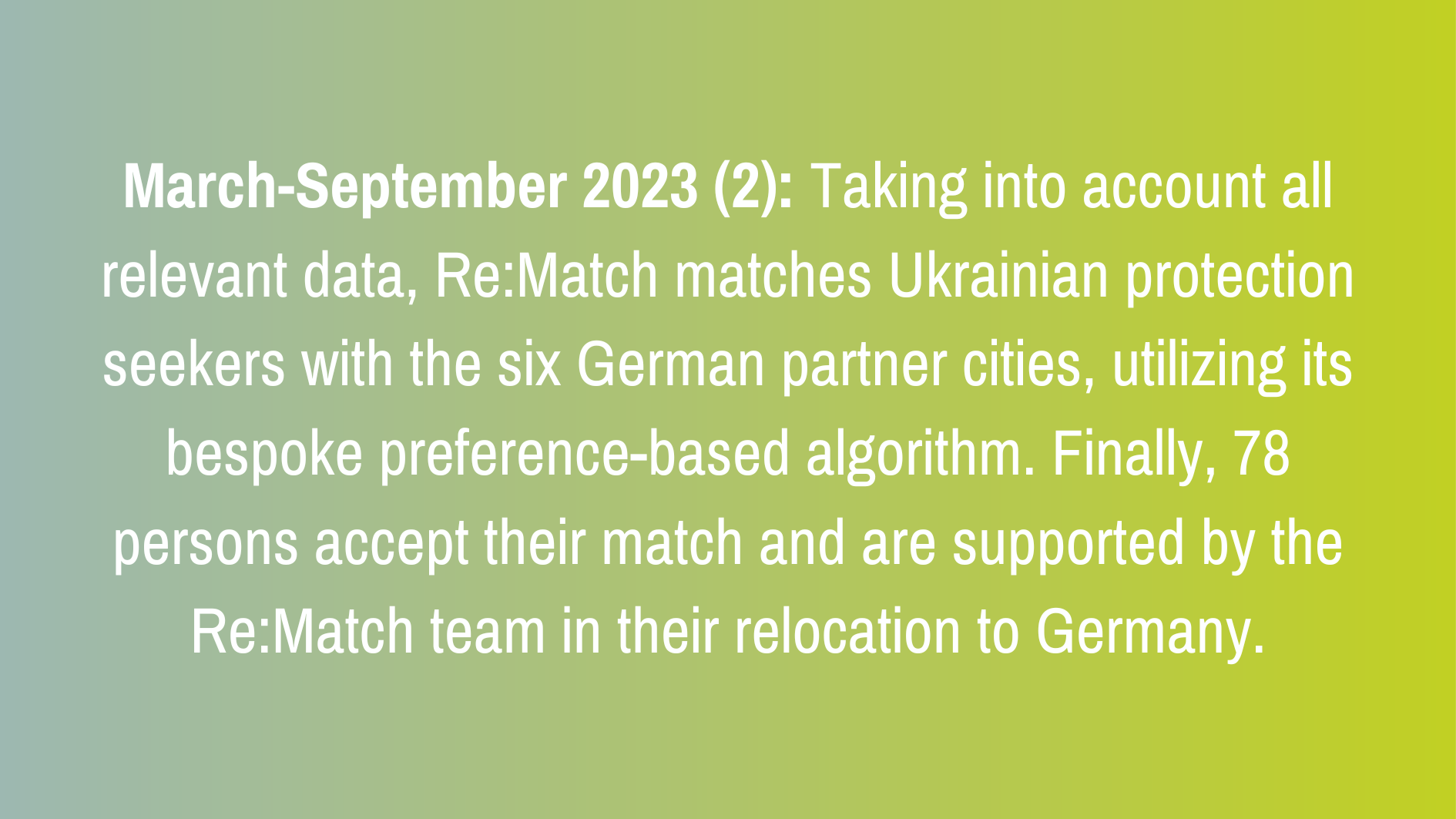 March-September 2023 (2): Taking into account all relevant data, Re:Match matches Ukrainian protection seekers with the six German partner cities, utilizing its bespoke preference-based algorithm. Finally, 78 persons accept their match and are supported by the Re:Match team in their relocation to Germany.