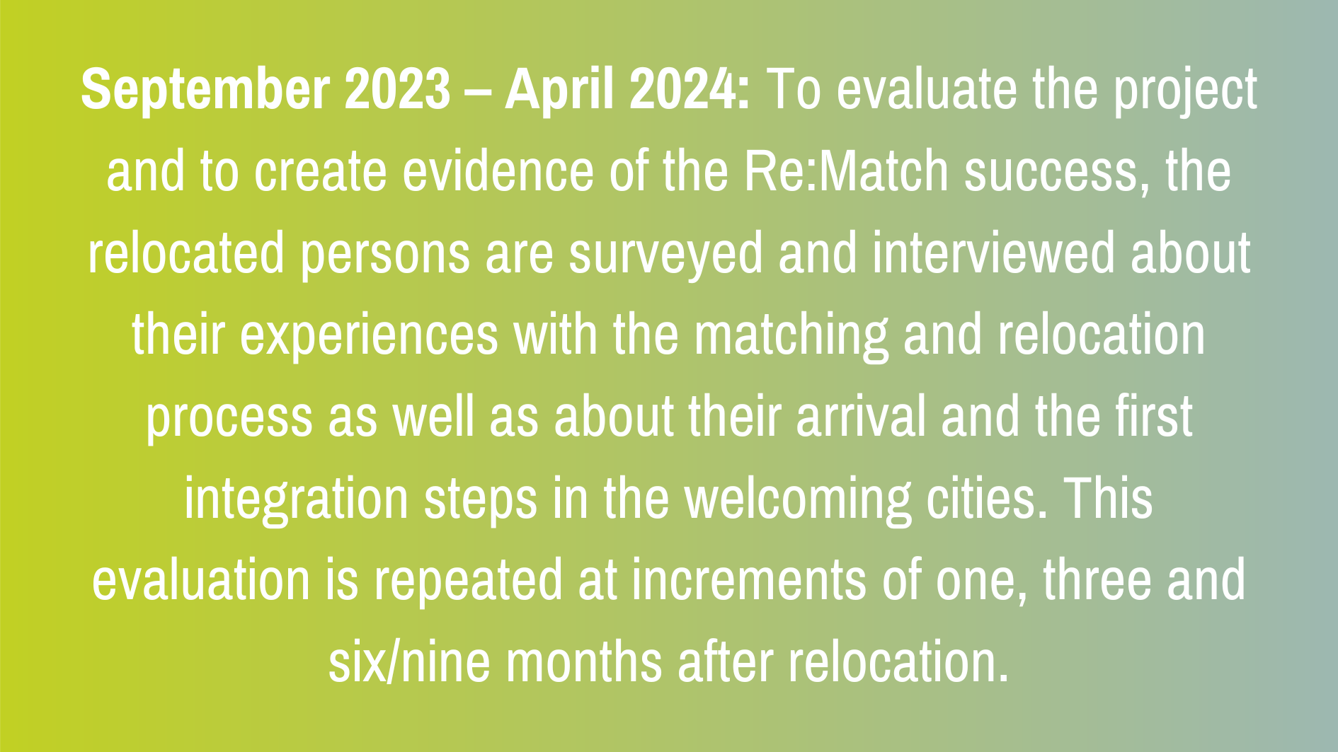 September 2023 – April 2024: To evaluate the project and to create evidence of the Re:Match success, the relocated persons are surveyed and interviewed about their experiences with the matching and relocation process as well as about their arrival and the first integration steps in the welcoming cities. This evaluation is repeated at increments of one, three and six/nine months after relocation.